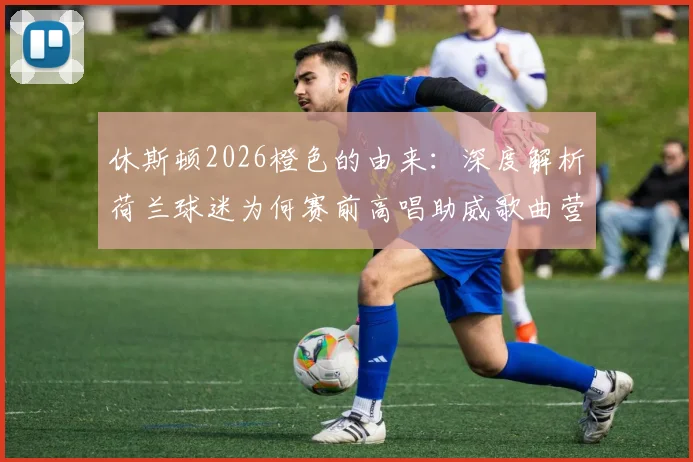 休斯顿2026橙色的由来：深度解析荷兰球迷为何赛前高唱助威歌曲营造震撼氛围