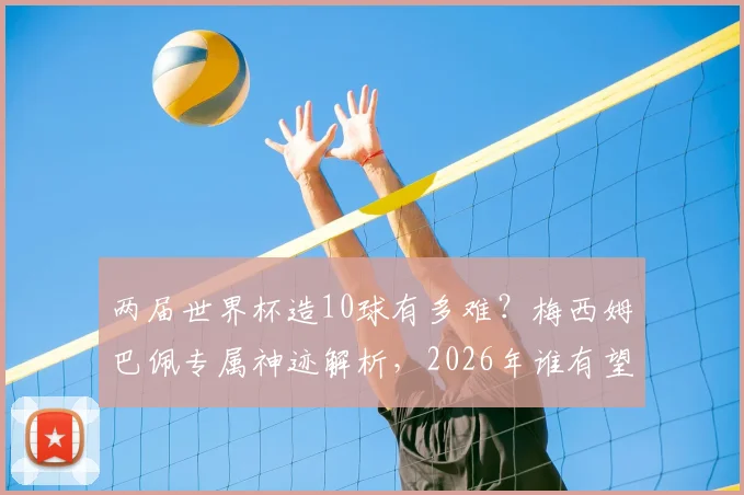 两届世界杯造10球有多难？梅西姆巴佩专属神迹解析，2026年谁有望挑战？