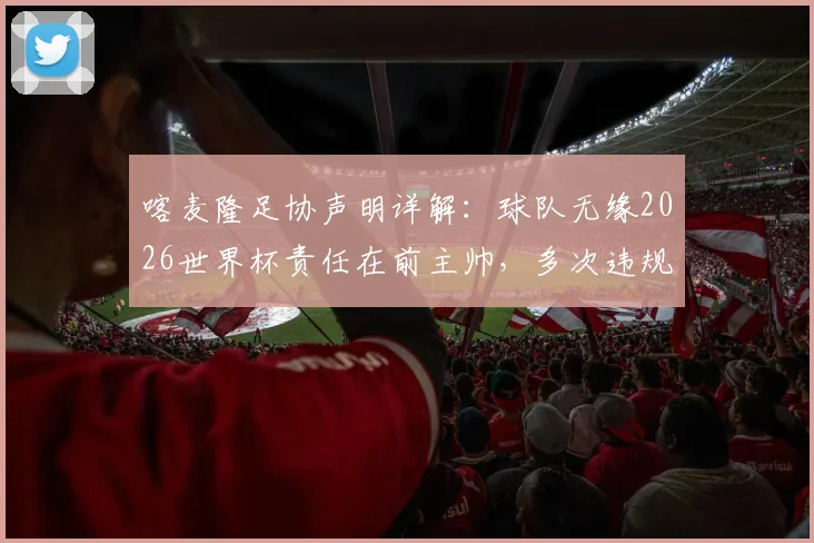 喀麦隆足协声明详解：球队无缘2026世界杯责任在前主帅，多次违规行为成关键，后续影响几何？