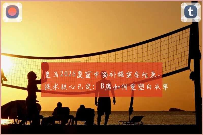 皇马2026夏窗中场补强宣告结束，技术核心已定：B席如何重塑白衣军团进攻体系？