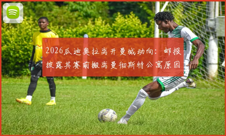 2026瓜迪奥拉离开曼城动向：邮报披露其赛前搬离曼彻斯特公寓原因，附其执教生涯下一站分析